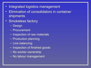• Integrated logistics management
• Elimination of consolidators in container
shipments
• Smokeless factory
–
–
–
–
–
–
–
–

Design
Procurement
Inspection of raw materials
Production planning
Line balancing
Inspection of finished goods
No worker ownership
No labour management

 