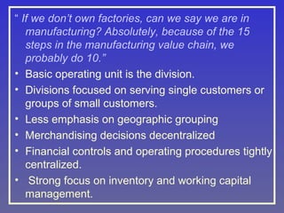 “ If we don’t own factories, can we say we are in
manufacturing? Absolutely, because of the 15
steps in the manufacturing value chain, we
probably do 10.”
• Basic operating unit is the division.
• Divisions focused on serving single customers or
groups of small customers.
• Less emphasis on geographic grouping
• Merchandising decisions decentralized
• Financial controls and operating procedures tightly
centralized.
• Strong focus on inventory and working capital
management.

 