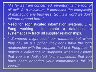 • “As far as I am concerned, inventory is the root of
all evil. At a minimum, it increases the complexity
of managing any business. So it’s a word we don’t
tolerate around here.”
• Need for sophisticated information systems. Li &
Fung working
to create a database to
systematically track all supplier relationships.
• “ Someone might steal our database but when
they call up a supplier, they don’t have the long
relationship with the supplier that Li & Fung has. It
makes a difference to suppliers when they know
that you are dedicated to the business, that you
have been honoring your commitments for 90
years.”

 