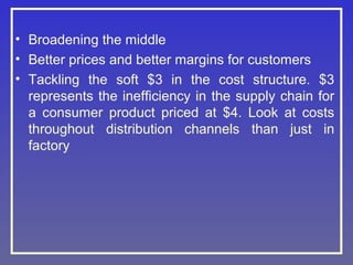 • Broadening the middle
• Better prices and better margins for customers
• Tackling the soft $3 in the cost structure. $3
represents the inefficiency in the supply chain for
a consumer product priced at $4. Look at costs
throughout distribution channels than just in
factory

 