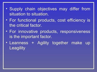 • Supply chain objectives may differ from
situation to situation.
• For functional products, cost efficiency is
the critical factor.
• For innovative products, responsiveness
is the important factor.
• Leanness + Agility together make up
Leagility

 