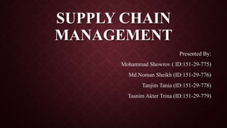 SUPPLY CHAIN
MANAGEMENT
Presented By:
Mohammad Showrov ( ID:151-29-775)
Md.Noman Sheikh (ID:151-29-776)
Tanjim Tania (ID:151-29-778)
Tasnim Akter Trina (ID:151-29-779)
 