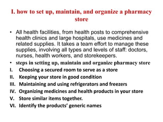 I. how to set up, maintain, and organize a pharmacy
store
• All health facilities, from health posts to comprehensive
health clinics and large hospitals, use medicines and
related supplies. It takes a team effort to manage these
supplies, involving all types and levels of staff: doctors,
nurses, health workers, and storekeepers.
• steps in setting up, maintain and organize pharmacy store
I. Choosing a secured room to serve as a store
II. Keeping your store in good condition
III. Maintaining and using refrigerators and freezers
IV. Organizing medicines and health products in your store
V. Store similar items together.
VI. Identify the products’ generic names
 