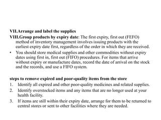 VII.Arrange and label the supplies
VIII.Group products by expiry date: The first expiry, first out (FEFO)
method of inventory management involves issuing products with the
earliest expiry date first, regardless of the order in which they are received.
• You should store medical supplies and other commodities without expiry
dates using first in, first out (FIFO) procedures. For items that arrive
without expiry or manufacture dates, record the date of arrival on the stock
and the records, and use a FIFO system.
steps to remove expired and poor-quality items from the store
1. Identify all expired and other poor-quality medicines and related supplies.
2. Identify overstocked items and any items that are no longer used at your
health facility.
3. If items are still within their expiry date, arrange for them to be returned to
central stores or sent to other facilities where they are needed.
 