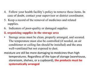 4. Follow your health facility’s policy to remove these items. In
case of doubt, contact your supervisor or district coordinator.
5. Keep a record of the removal of medicines and related
supplies.
6. Indicators of poor-quality or damaged supplies
ii. organizing supplies in the storage area
• Storage areas must be clean, properly arranged, and secured.
The temperature must also be controlled (if needed, an air
conditioner or ceiling fan should be installed) and the area
well-ventilated but not exposed to dust.
moisture are still be more damaging to medicines than high
temperatures. Regardless of the type of storage (warehouse,
storeroom, shelves, or a cupboard), the products must be
systematically arranged
 