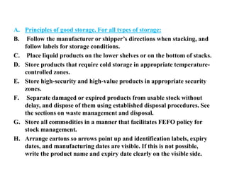 A. Principles of good storage. For all types of storage:
B. Follow the manufacturer or shipper’s directions when stacking, and
follow labels for storage conditions.
C. Place liquid products on the lower shelves or on the bottom of stacks.
D. Store products that require cold storage in appropriate temperature-
controlled zones.
E. Store high-security and high-value products in appropriate security
zones.
F. Separate damaged or expired products from usable stock without
delay, and dispose of them using established disposal procedures. See
the sections on waste management and disposal.
G. Store all commodities in a manner that facilitates FEFO policy for
stock management.
H. Arrange cartons so arrows point up and identification labels, expiry
dates, and manufacturing dates are visible. If this is not possible,
write the product name and expiry date clearly on the visible side.
 