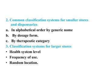 2. Common classification systems for smaller stores
and dispensaries
a. In alphabetical order by generic name
b. By dosage form.
c. By therapeutic category
3. Classification systems for larger stores
• Health system level
• Frequency of use.
• Random location.
 