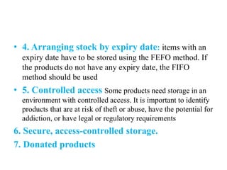 • 4. Arranging stock by expiry date: items with an
expiry date have to be stored using the FEFO method. If
the products do not have any expiry date, the FIFO
method should be used
• 5. Controlled access Some products need storage in an
environment with controlled access. It is important to identify
products that are at risk of theft or abuse, have the potential for
addiction, or have legal or regulatory requirements
6. Secure, access-controlled storage.
7. Donated products
 