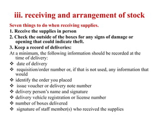 iii. receiving and arrangement of stock
Seven things to do when receiving supplies.
1. Receive the supplies in person
2. Check the outside of the boxes for any signs of damage or
opening that could indicate theft.
3. Keep a record of deliveries:
At a minimum, the following information should be recorded at the
time of delivery:
 date of delivery
 requisition/order number or, if that is not used, any information that
would
 identify the order you placed
 issue voucher or delivery note number
 delivery person’s name and signature
 delivery vehicle registration or license number
 number of boxes delivered
 signature of staff member(s) who received the supplies
 