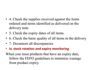 • 4. Check the supplies received against the items
ordered and items identified as delivered on the
delivery note
• 5. Check the expiry dates of all items.
• 6. Check the basic quality of all items in the delivery
• 7. Document all discrepancies
• iv. stock rotation and expiry monitoring
When you issue products that have an expiry date,
follow the FEFO guidelines to minimize wastage
from product expiry.
 