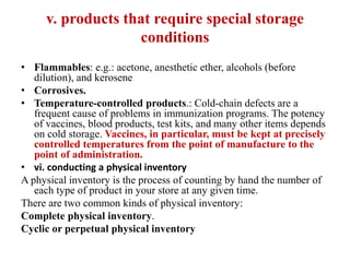 v. products that require special storage
conditions
• Flammables: e.g.: acetone, anesthetic ether, alcohols (before
dilution), and kerosene
• Corrosives.
• Temperature-controlled products.: Cold-chain defects are a
frequent cause of problems in immunization programs. The potency
of vaccines, blood products, test kits, and many other items depends
on cold storage. Vaccines, in particular, must be kept at precisely
controlled temperatures from the point of manufacture to the
point of administration.
• vi. conducting a physical inventory
A physical inventory is the process of counting by hand the number of
each type of product in your store at any given time.
There are two common kinds of physical inventory:
Complete physical inventory.
Cyclic or perpetual physical inventory
 