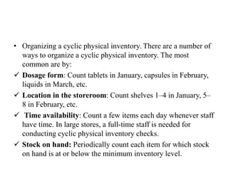 • Organizing a cyclic physical inventory. There are a number of
ways to organize a cyclic physical inventory. The most
common are by:
 Dosage form: Count tablets in January, capsules in February,
liquids in March, etc.
 Location in the storeroom: Count shelves 1–4 in January, 5–
8 in February, etc.
 Time availability: Count a few items each day whenever staff
have time. In large stores, a full-time staff is needed for
conducting cyclic physical inventory checks.
 Stock on hand: Periodically count each item for which stock
on hand is at or below the minimum inventory level.
 