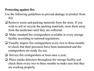 Protecting against fire.
Use the following guidelines to prevent damage to product from
fire.
 Remove waste and packing materials from the store. If you
wish to sell or recycle the packing materials, store them away
from the medicines until they are collected.
 Make standard fire extinguishers available in every storage
facility according to national regulations.
 Visually inspect fire extinguishers every two to three months
to check that their pressures have been maintained and the
extinguishers are ready for use.
 Service fire extinguishers at least once a year.
 Place smoke detectors throughout the storage facility and
check them every two to three months to make sure that they
are working properly.
 