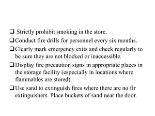  Strictly prohibit smoking in the store.
Conduct fire drills for personnel every six months.
Clearly mark emergency exits and check regularly to
be sure they are not blocked or inaccessible.
Display fire precaution signs in appropriate places in
the storage facility (especially in locations where
flammables are stored).
Use sand to extinguish fires where there are no fir
extinguishers. Place buckets of sand near the door.
 
