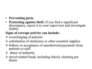 • Preventing pests.
• Protecting against theft: If you find a significant
discrepancy, report it to your supervisor and investigate
further.
Signs of corrupt activity can include:
 overcharging of patients
 substitution of medicines or other essential supplies
 bribery or acceptance of unauthorized payments from
patients or staff
 abuse of authority
 travel-related fraud, including falsely claiming per
diems
 