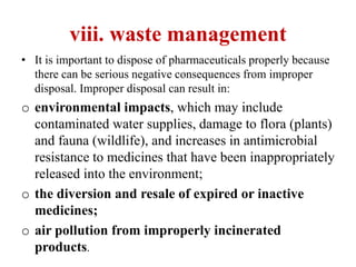 viii. waste management
• It is important to dispose of pharmaceuticals properly because
there can be serious negative consequences from improper
disposal. Improper disposal can result in:
o environmental impacts, which may include
contaminated water supplies, damage to flora (plants)
and fauna (wildlife), and increases in antimicrobial
resistance to medicines that have been inappropriately
released into the environment;
o the diversion and resale of expired or inactive
medicines;
o air pollution from improperly incinerated
products.
 