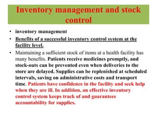Inventory management and stock
control
• inventory management
• Benefits of a successful inventory control system at the
facility level.
• Maintaining a sufficient stock of items at a health facility has
many benefits. Patients receive medicines promptly, and
stock-outs can be prevented even when deliveries to the
store are delayed. Supplies can be replenished at scheduled
intervals, saving on administrative costs and transport
time. Patients have confidence in the facility and seek help
when they are ill. In addition, an effective inventory
control system keeps track of and guarantees
accountability for supplies.
 