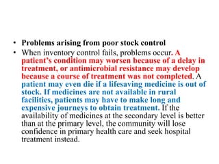 • Problems arising from poor stock control
• When inventory control fails, problems occur. A
patient’s condition may worsen because of a delay in
treatment, or antimicrobial resistance may develop
because a course of treatment was not completed. A
patient may even die if a lifesaving medicine is out of
stock. If medicines are not available in rural
facilities, patients may have to make long and
expensive journeys to obtain treatment. If the
availability of medicines at the secondary level is better
than at the primary level, the community will lose
confidence in primary health care and seek hospital
treatment instead.
 