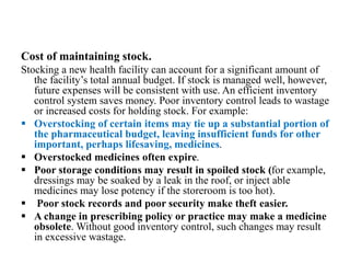 Cost of maintaining stock.
Stocking a new health facility can account for a significant amount of
the facility’s total annual budget. If stock is managed well, however,
future expenses will be consistent with use. An efficient inventory
control system saves money. Poor inventory control leads to wastage
or increased costs for holding stock. For example:
 Overstocking of certain items may tie up a substantial portion of
the pharmaceutical budget, leaving insufficient funds for other
important, perhaps lifesaving, medicines.
 Overstocked medicines often expire.
 Poor storage conditions may result in spoiled stock (for example,
dressings may be soaked by a leak in the roof, or inject able
medicines may lose potency if the storeroom is too hot).
 Poor stock records and poor security make theft easier.
 A change in prescribing policy or practice may make a medicine
obsolete. Without good inventory control, such changes may result
in excessive wastage.
 
