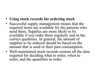 • Using stock records for ordering stock
• Successful supply management means that the
required items are available for the patients who
need them. Supplies are more likely to be
available if you order them regularly and in the
correct quantities. In general, the amount of
supplies to be ordered should be based on the
amount that is used or their past consumption.
• Well-maintained stock records contain all the data
required for deciding what to order, when to
order, and the quantities to order.
 