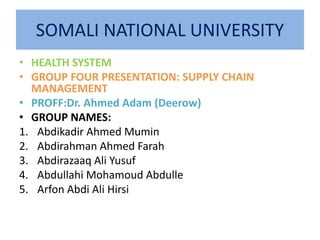 SOMALI NATIONAL UNIVERSITY
• HEALTH SYSTEM
• GROUP FOUR PRESENTATION: SUPPLY CHAIN
MANAGEMENT
• PROFF:Dr. Ahmed Adam (Deerow)
• GROUP NAMES:
1. Abdikadir Ahmed Mumin
2. Abdirahman Ahmed Farah
3. Abdirazaaq Ali Yusuf
4. Abdullahi Mohamoud Abdulle
5. Arfon Abdi Ali Hirsi
 