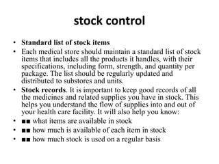 stock control
• Standard list of stock items
• Each medical store should maintain a standard list of stock
items that includes all the products it handles, with their
specifications, including form, strength, and quantity per
package. The list should be regularly updated and
distributed to substores and units.
• Stock records. It is important to keep good records of all
the medicines and related supplies you have in stock. This
helps you understand the flow of supplies into and out of
your health care facility. It will also help you know:
• ■■ what items are available in stock
• ■■ how much is available of each item in stock
• ■■ how much stock is used on a regular basis
 