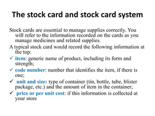 The stock card and stock card system
Stock cards are essential to manage supplies correctly. You
will refer to the information recorded on the cards as you
manage medicines and related supplies.
A typical stock card would record the following information at
the top:
 item: generic name of product, including its form and
strength;
 code number: number that identifies the item, if there is
one;
 unit and size: type of container (tin, bottle, tube, blister
package, etc.) and the amount of item in the container;
 price or per unit cost: if this information is collected at
your store
 