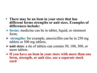 • There may be an item in your store that has
different forms strengths or unit sizes. Examples of
differences include:
 forms: medicine can be in tablet, liquid, or ointment
form;
 strengths: for example, amoxicillin can be in 250 mg
tablets or 500 mg tablets;
 unit sizes: a tin of tablets can contain 50, 100, 500, or
more tablets.
 If you have an item in your store with more than one
form, strength, or unit size, use a separate stock
card
 