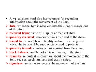 • A typical stock card also has columns for recording
information about the movement of the item:
 date: when the item is received into the store or issued out
of the store;
 received from: name of supplier or medical store;
 quantity received: number of units received at the store;
 issued to: name of health facility and/or dispensing area
where the item will be used or dispensed to patients;
 quantity issued: number of units issued from the store;
 stock balance: number of units remaining in the store;
 remarks: important information about the movement of the
item, such as batch numbers and expiry dates;
 signature: person who records the movement of the item.
 
