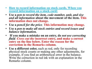 • How to record information on stock cards. When you
record information on a stock card:
• Use a pen to record the item, code number, unit, and size
and all information about the movement of the item. This
information does not change.
• Use a pencil for the price. This information may change.
• Use a pen to make all stock entries and record issues and
balance information.
• If you make a mistake on an entry, do not use correcting
fluid. Cross out the incorrect entry, and make a correct
entry on the line below. Enter the reason for the
correction in the Remarks column.
• Use a different color, such as red, only for recording
physical stock counts or making any other adjustments, for
example, if you find an arithmetical error in the balance.
Write the correction in red ink with an explanation in the
Remarks column.
 
