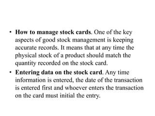 • How to manage stock cards. One of the key
aspects of good stock management is keeping
accurate records. It means that at any time the
physical stock of a product should match the
quantity recorded on the stock card.
• Entering data on the stock card. Any time
information is entered, the date of the transaction
is entered first and whoever enters the transaction
on the card must initial the entry.
 