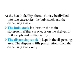 At the health facility, the stock may be divided
into two categories: the bulk stock and the
dispensing stock.
The bulk stock is stored in the main
storeroom, if there is one, or on the shelves or
in the cupboard of the facility.
The dispensing stock is kept in the dispensing
area. The dispenser fills prescriptions from the
dispensing stock only.
 