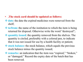• .The stock card should be updated as follows:
 date: the date the expired medicines were removed from the
shelf;
 to/from: the name of the institution to which the item is being
returned for disposal. Otherwise write the word “destroyed”;
 quantity issued: the quantity removed from the shelves. The
quantity is circled, preferably with a colored pen, to indicate
that it was not issued for use by a health facility or patient;
 stock balance: the stock balance, which equals the previous
stock balance minus the quantity issued;
 remarks: an indication that the item was “expired,” “broken,”
or “damaged.” Record the expiry date of the batch that has
been removed.
 