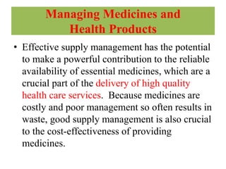 Managing Medicines and
Health Products
• Effective supply management has the potential
to make a powerful contribution to the reliable
availability of essential medicines, which are a
crucial part of the delivery of high quality
health care services. Because medicines are
costly and poor management so often results in
waste, good supply management is also crucial
to the cost-effectiveness of providing
medicines.
 