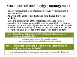 stock control and budget management
• Budget management is an integral part of supply management in
many countries
• Analyzing the costs of products and total Expenditures on
medicines
• Once the consumption of the most frequently used items is
compiled for a particular period (a year, for example), it is easy to
multiply the consumption figures (obtained from the stock cards) by
the latest cost (which was recorded on the stock card after the last
receipt) and get a clear idea of the cost of this particular item
 