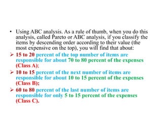 • Using ABC analysis. As a rule of thumb, when you do this
analysis, called Pareto or ABC analysis, if you classify the
items by descending order according to their value (the
most expensive on the top), you will find that about:
 15 to 20 percent of the top number of items are
responsible for about 70 to 80 percent of the expenses
(Class A);
 10 to 15 percent of the next number of items are
responsible for about 10 to 15 percent of the expenses
(Class B);
 60 to 80 percent of the last number of items are
responsible for only 5 to 15 percent of the expenses
(Class C).
 