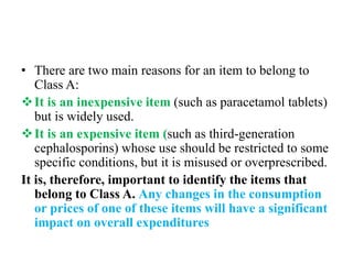 • There are two main reasons for an item to belong to
Class A:
It is an inexpensive item (such as paracetamol tablets)
but is widely used.
It is an expensive item (such as third-generation
cephalosporins) whose use should be restricted to some
specific conditions, but it is misused or overprescribed.
It is, therefore, important to identify the items that
belong to Class A. Any changes in the consumption
or prices of one of these items will have a significant
impact on overall expenditures
 
