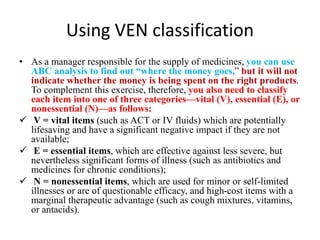 Using VEN classification
• As a manager responsible for the supply of medicines, you can use
ABC analysis to find out “where the money goes,” but it will not
indicate whether the money is being spent on the right products.
To complement this exercise, therefore, you also need to classify
each item into one of three categories—vital (V), essential (E), or
nonessential (N)—as follows:
 V = vital items (such as ACT or IV fluids) which are potentially
lifesaving and have a significant negative impact if they are not
available;
 E = essential items, which are effective against less severe, but
nevertheless significant forms of illness (such as antibiotics and
medicines for chronic conditions);
 N = nonessential items, which are used for minor or self-limited
illnesses or are of questionable efficacy, and high-cost items with a
marginal therapeutic advantage (such as cough mixtures, vitamins,
or antacids).
 
