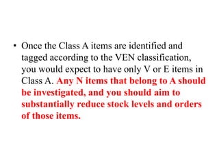 • Once the Class A items are identified and
tagged according to the VEN classification,
you would expect to have only V or E items in
Class A. Any N items that belong to A should
be investigated, and you should aim to
substantially reduce stock levels and orders
of those items.
 