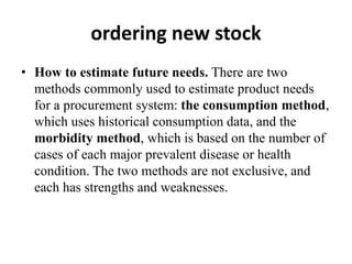 ordering new stock
• How to estimate future needs. There are two
methods commonly used to estimate product needs
for a procurement system: the consumption method,
which uses historical consumption data, and the
morbidity method, which is based on the number of
cases of each major prevalent disease or health
condition. The two methods are not exclusive, and
each has strengths and weaknesses.
 