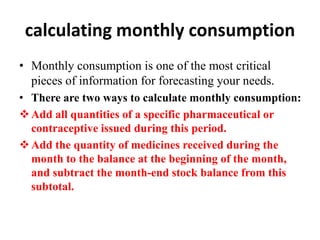 calculating monthly consumption
• Monthly consumption is one of the most critical
pieces of information for forecasting your needs.
• There are two ways to calculate monthly consumption:
Add all quantities of a specific pharmaceutical or
contraceptive issued during this period.
Add the quantity of medicines received during the
month to the balance at the beginning of the month,
and subtract the month-end stock balance from this
subtotal.
 