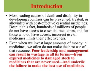 Introduction
• Most leading causes of death and disability in
developing countries can be prevented, treated, or
alleviated with cost-effective essential medicines.
Despite this fact, hundreds of millions of people
do not have access to essential medicines, and for
those who do have access, incorrect use of
medicines limits their effectiveness.
• Even when we invest large amounts of money in
medicines, we often do not make the best use of
that resource. Poor leadership and management
can result in wastage in all its forms—from
expired medicines to damaged stock to
medicines that are never used—and underlie
the failure to make the best use of medicines
 