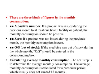 • There are three kinds of figures in the monthly
consumption:
• ■■ A positive number: If a product was issued during the
previous month to at least one health facility or patient, the
monthly consumption should be positive.
• ■■ Zero: If a product was not issued during the previous
month, the monthly consumption is zero.
• ■■ O/S (out of stock): If the medicine was out of stock during
the whole month, “O/S” should be entered in the
corresponding box.
• Calculating average monthly consumption. The next step is
to determine the average monthly consumption. The average
monthly consumption is calculated for a particular period,
which usually does not exceed 12 months.
 