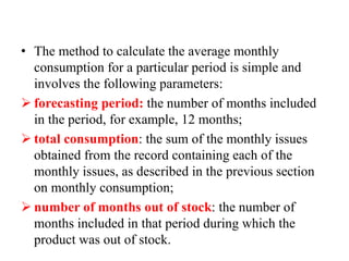 • The method to calculate the average monthly
consumption for a particular period is simple and
involves the following parameters:
 forecasting period: the number of months included
in the period, for example, 12 months;
 total consumption: the sum of the monthly issues
obtained from the record containing each of the
monthly issues, as described in the previous section
on monthly consumption;
 number of months out of stock: the number of
months included in that period during which the
product was out of stock.
 