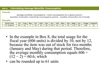• In the example in Box 8, the total usage for the
fiscal year (606 units) is divided by 10, not by 12,
because the item was out of stock for two months
(January and May) during that period. Therefore,
the average monthly consumption equals 606 ÷
(12 − 2) = 60.6, which
• can be rounded up to 61 units
 