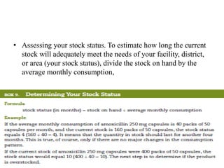 • Assessing your stock status. To estimate how long the current
stock will adequately meet the needs of your facility, district,
or area (your stock status), divide the stock on hand by the
average monthly consumption,
 