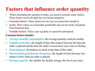 Factors that influence order quantity
• When calculating the quantity to order, you need to consider many factors.
These factors can be divided into two broad categories:
o Constant factors: These factors do not vary too much from month to
o month. Their values are reasonably predictable and can be easily calculated
from historical data.
o Variable factors: These vary regularly or cannot be anticipated.
Constant factors include:
 Average monthly consumption: the average quantity used per month;
 Supplier lead time: the length of time that elapses between the time the
order is placed and the time the order is received at your store or facility;
 Stock balance: the balance in stock at the time of the order;
 Procurement period/order frequency: the length of time between two
orders or how often an order is placed;
 Storage capacity: the smaller the facility storage, the less it can store.
 