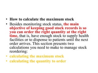 • How to calculate the maximum stock
• Besides monitoring stock status, the main
objective of keeping good stock records is so
you can order the right quantity at the right
time, that is, have enough stock to supply health
facilities or to dispense to patients until the next
order arrives. This section presents two
calculations you need to make to manage stock
reordering:
• calculating the maximum stock
• calculating the quantity to order
 