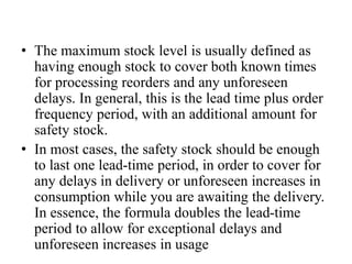 • The maximum stock level is usually defined as
having enough stock to cover both known times
for processing reorders and any unforeseen
delays. In general, this is the lead time plus order
frequency period, with an additional amount for
safety stock.
• In most cases, the safety stock should be enough
to last one lead-time period, in order to cover for
any delays in delivery or unforeseen increases in
consumption while you are awaiting the delivery.
In essence, the formula doubles the lead-time
period to allow for exceptional delays and
unforeseen increases in usage
 