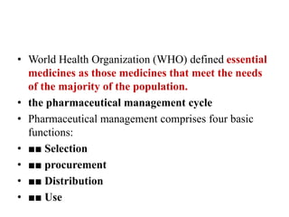 • World Health Organization (WHO) defined essential
medicines as those medicines that meet the needs
of the majority of the population.
• the pharmaceutical management cycle
• Pharmaceutical management comprises four basic
functions:
• ■■ Selection
• ■■ procurement
• ■■ Distribution
• ■■ Use
 